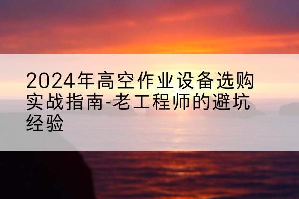 柳河高空作业升降机厂家推荐-2024年高空作业设备选购实战指南-老工程师的避坑经验