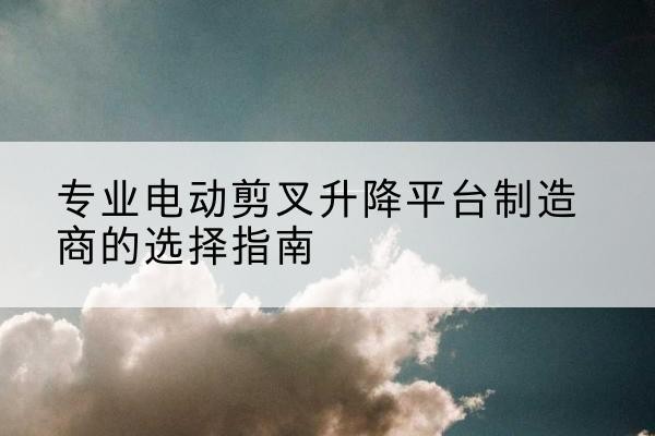 柳河电动剪叉升降平台厂家-专业电动剪叉升降平台制造商的选择指南