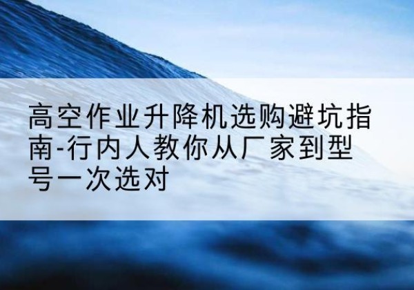 柳河升降平台厂家-高空作业升降机选购避坑指南-行内人教你从厂家到型号一次选对