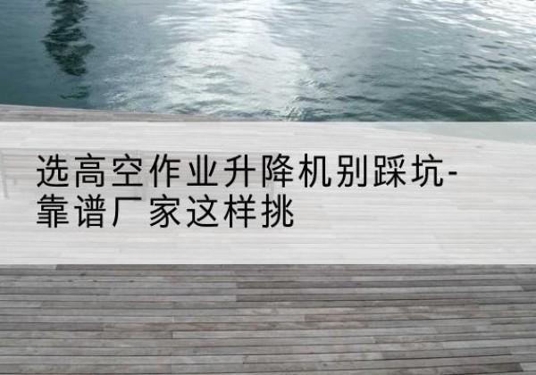 柳河剪叉式升降机厂家-选高空作业升降机别踩坑-靠谱厂家这样挑