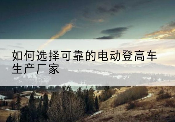 柳河电动登高车厂家-如何选择可靠的电动登高车生产厂家