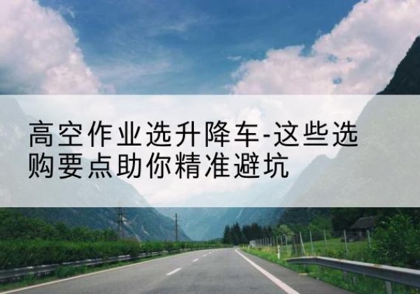 柳河升降车厂家-高空作业选升降车-这些选购要点助你*避坑