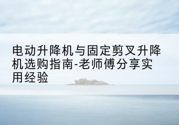 柳河电动升降机怎么选-电动升降机与固定剪叉升降机选购指南-老师傅分享实用经验