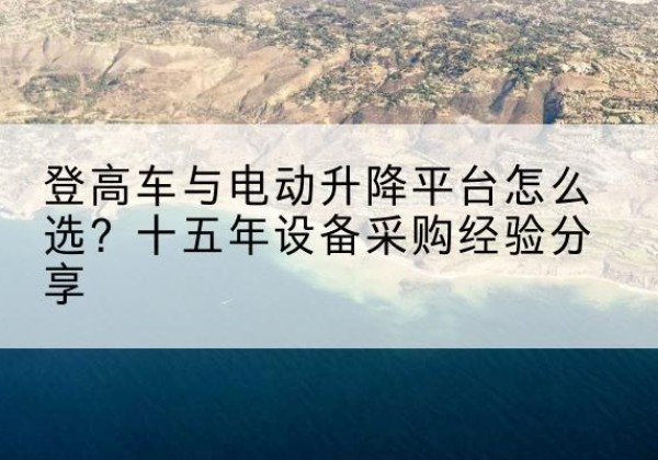 柳河登高车厂家厂家-登高车与电动升降平台怎么选？十五年设备采购经验分享