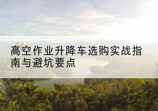 柳河升降车怎么选-高空作业升降车选购实战指南与避坑要点