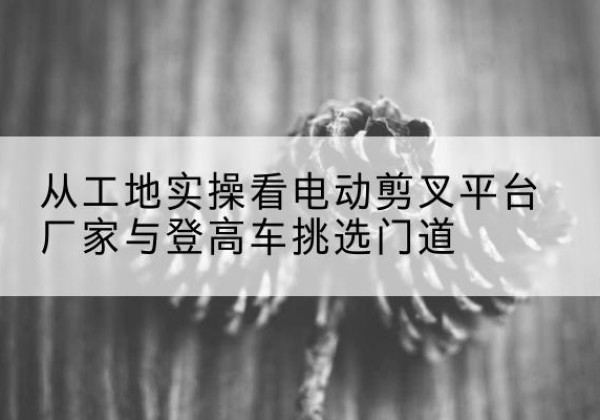 柳河电动剪叉升降平台厂家-从工地实操看电动剪叉平台厂家与登高车挑选门道