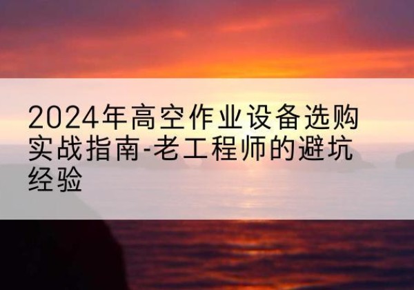 柳河高空作业升降机厂家推荐-2024年高空作业设备选购实战指南-老工程师的避坑经验