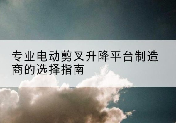 柳河电动剪叉升降平台厂家-专业电动剪叉升降平台制造商的选择指南
